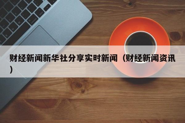 财经新闻新华社分享实时新闻（财经新闻资讯）