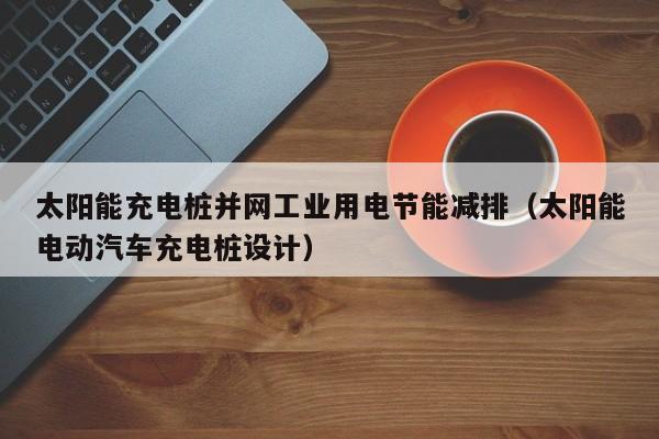 太阳能充电桩并网工业用电节能减排（太阳能电动汽车充电桩设计）