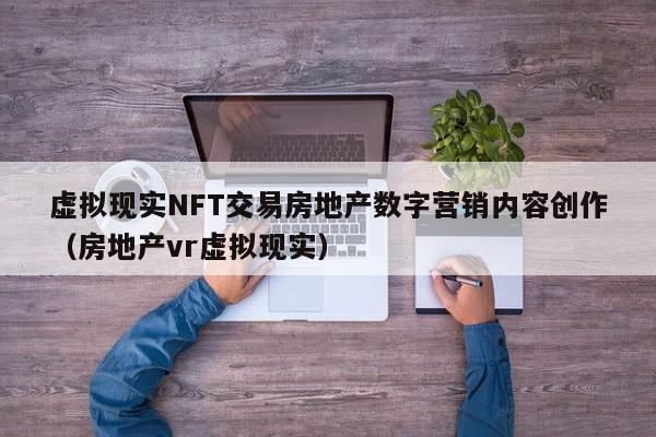 虚拟现实NFT交易房地产数字营销内容创作（房地产vr虚拟现实）