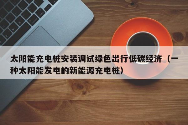 太阳能充电桩安装调试绿色出行低碳经济（一种太阳能发电的新能源充电桩）