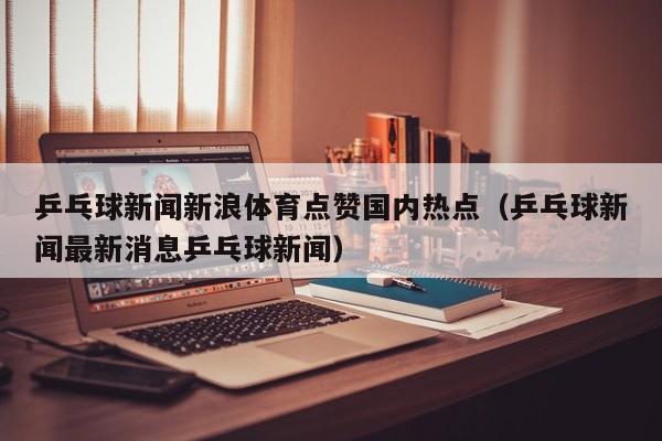 乒乓球新闻新浪体育点赞国内热点（乒乓球新闻最新消息乒乓球新闻）