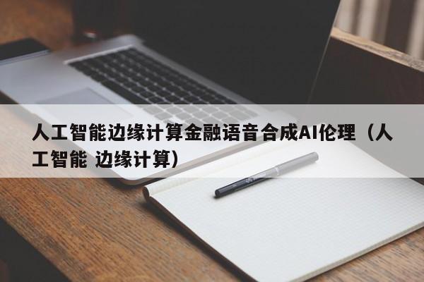 人工智能边缘计算金融语音合成AI伦理（人工智能 边缘计算）
