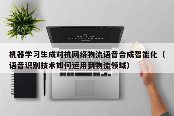 机器学习生成对抗网络物流语音合成智能化（语音识别技术如何运用到物流领域）