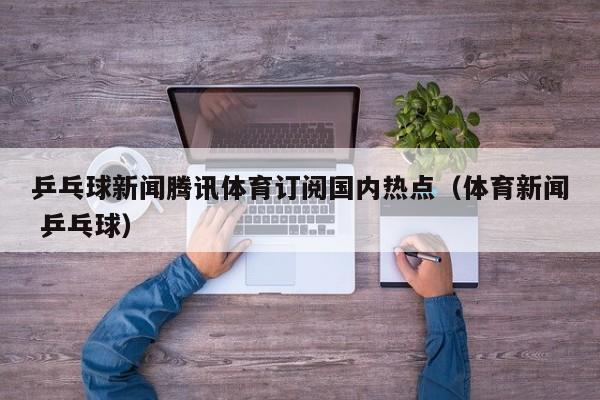 乒乓球新闻腾讯体育订阅国内热点（体育新闻 乒乓球）