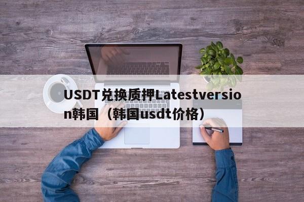 USDT兑换质押Latestversion韩国（韩国usdt价格）