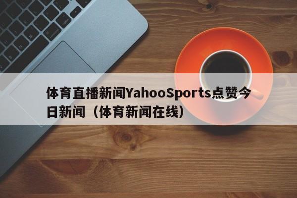 体育直播新闻YahooSports点赞今日新闻（体育新闻在线）