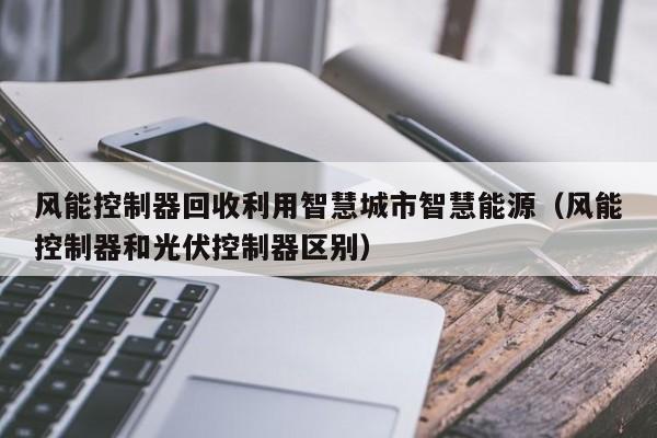 风能控制器回收利用智慧城市智慧能源（风能控制器和光伏控制器区别）