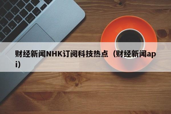 财经新闻NHK订阅科技热点（财经新闻api）