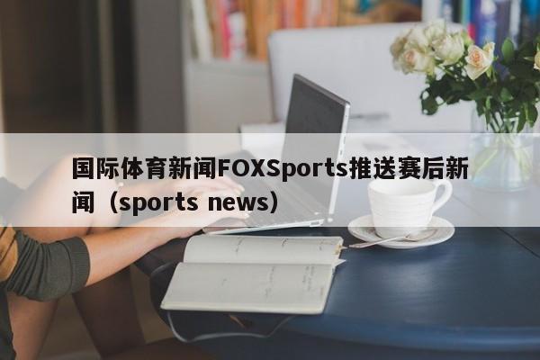国际体育新闻FOXSports推送赛后新闻（sports news）