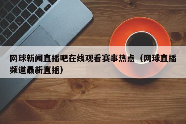 网球新闻直播吧在线观看赛事热点（网球直播频道最新直播）