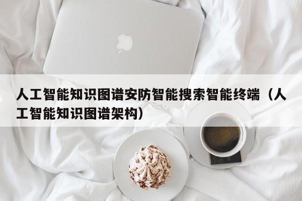 人工智能知识图谱安防智能搜索智能终端（人工智能知识图谱架构）