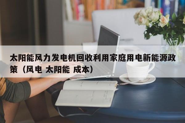 太阳能风力发电机回收利用家庭用电新能源政策（风电 太阳能 成本）