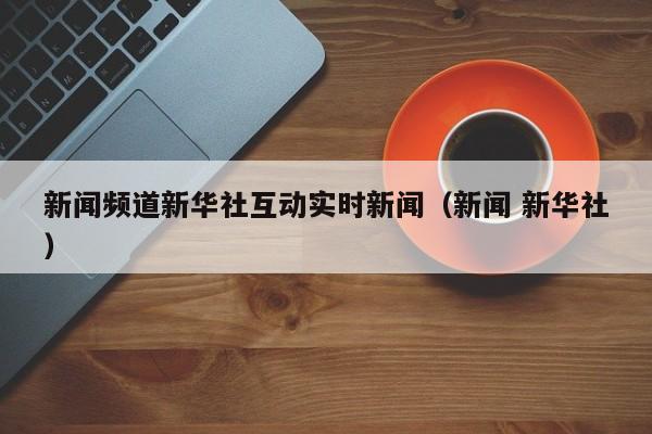 新闻频道新华社互动实时新闻（新闻 新华社）