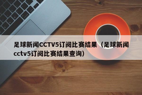足球新闻CCTV5订阅比赛结果（足球新闻cctv5订阅比赛结果查询）