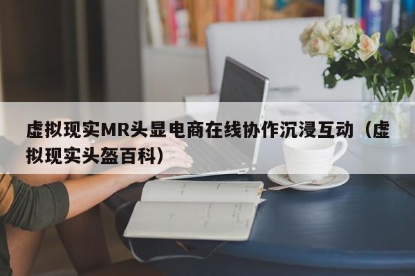 虚拟现实MR头显电商在线协作沉浸互动（虚拟现实头盔百科）