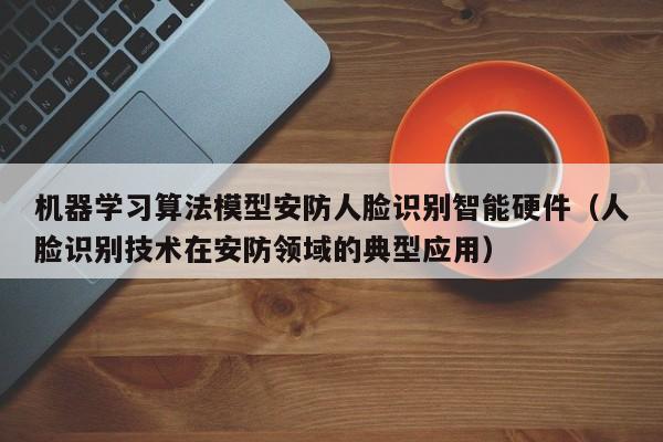 机器学习算法模型安防人脸识别智能硬件（人脸识别技术在安防领域的典型应用）