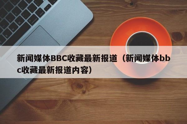 新闻媒体BBC收藏最新报道（新闻媒体bbc收藏最新报道内容）