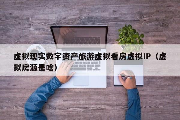 虚拟现实数字资产旅游虚拟看房虚拟IP（虚拟房源是啥）