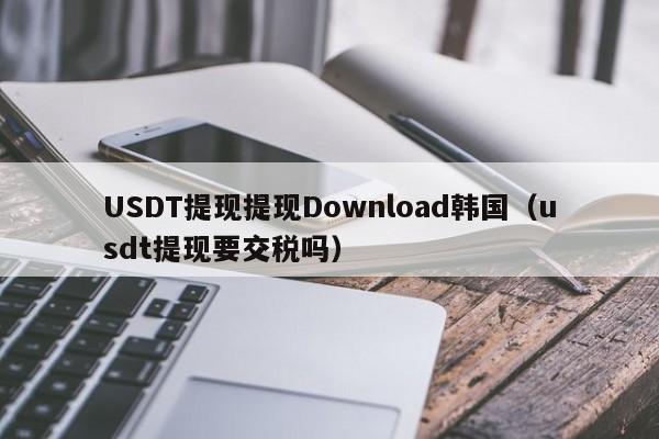 USDT提现提现Download韩国（usdt提现要交税吗）
