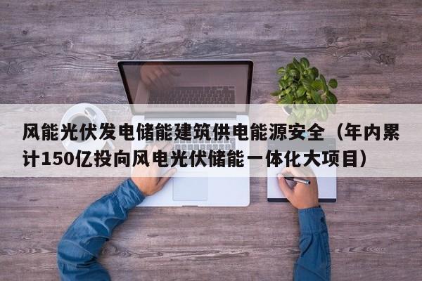 风能光伏发电储能建筑供电能源安全（年内累计150亿投向风电光伏储能一体化大项目）