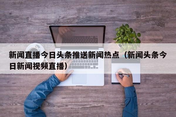 新闻直播今日头条推送新闻热点（新闻头条今日新闻视频直播）