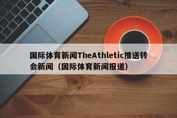 国际体育新闻TheAthletic推送转会新闻（国际体育新闻报道）