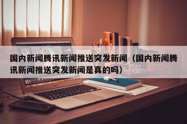 国内新闻腾讯新闻推送突发新闻（国内新闻腾讯新闻推送突发新闻是真的吗）