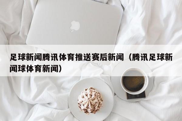 足球新闻腾讯体育推送赛后新闻（腾讯足球新闻球体育新闻）
