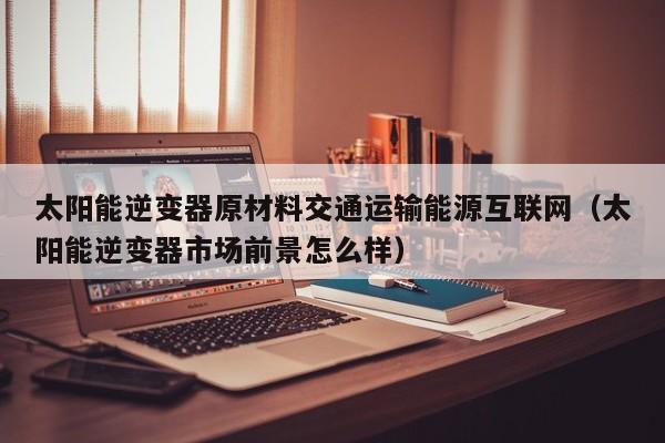 太阳能逆变器原材料交通运输能源互联网（太阳能逆变器市场前景怎么样）