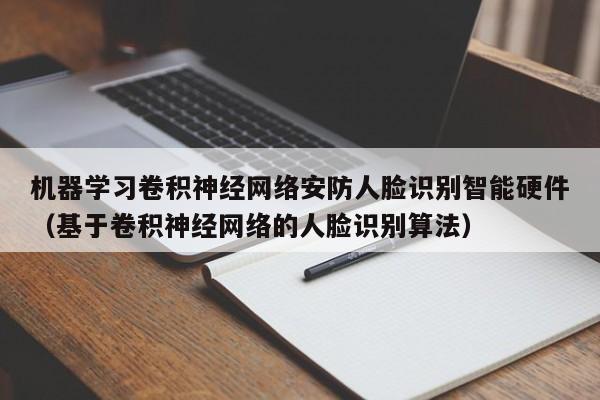 机器学习卷积神经网络安防人脸识别智能硬件（基于卷积神经网络的人脸识别算法）