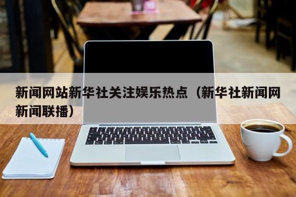 新闻网站新华社关注娱乐热点（新华社新闻网新闻联播）