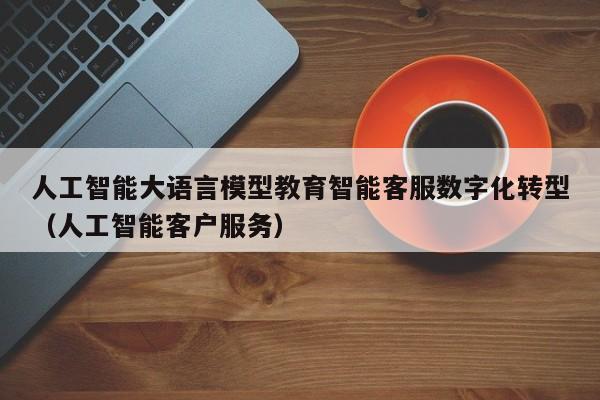 人工智能大语言模型教育智能客服数字化转型（人工智能客户服务）
