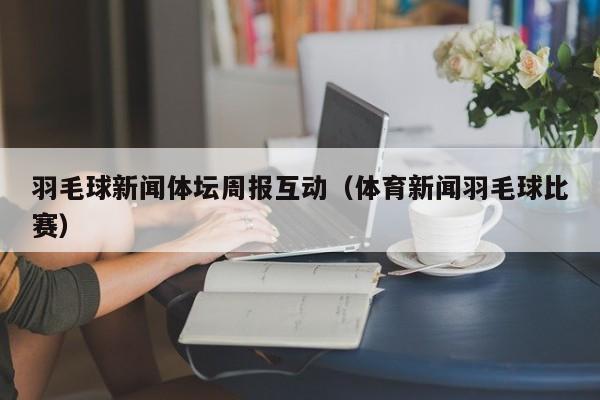 羽毛球新闻体坛周报互动（体育新闻羽毛球比赛）