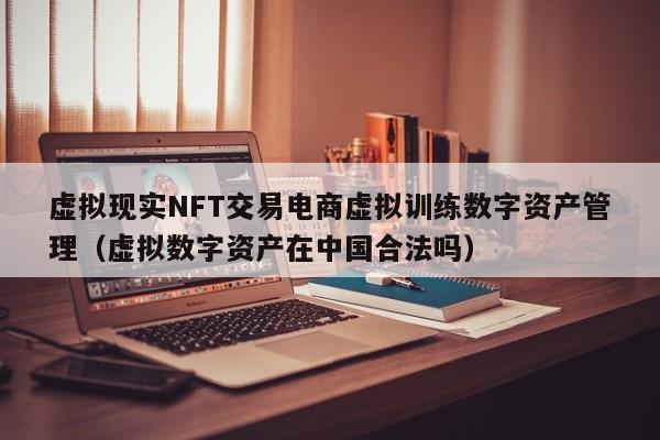 虚拟现实NFT交易电商虚拟训练数字资产管理（虚拟数字资产在中国合法吗）