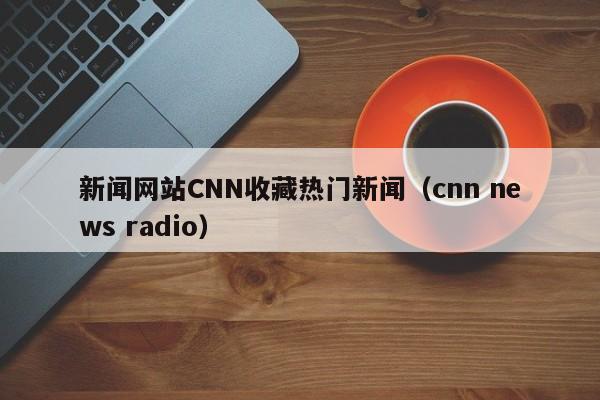 新闻网站CNN收藏热门新闻（cnn news radio）