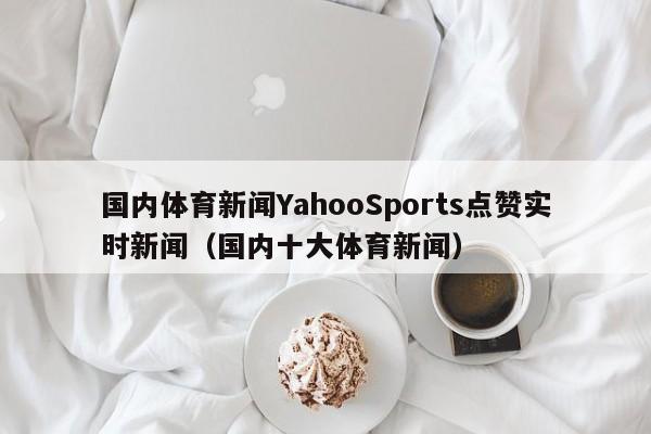 国内体育新闻YahooSports点赞实时新闻（国内十大体育新闻）