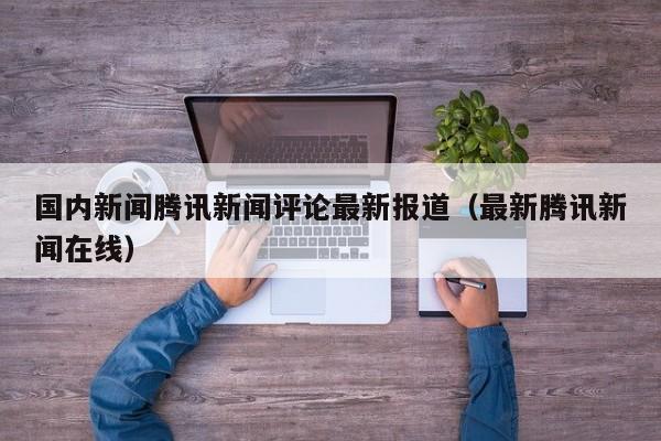 国内新闻腾讯新闻评论最新报道（最新腾讯新闻在线）