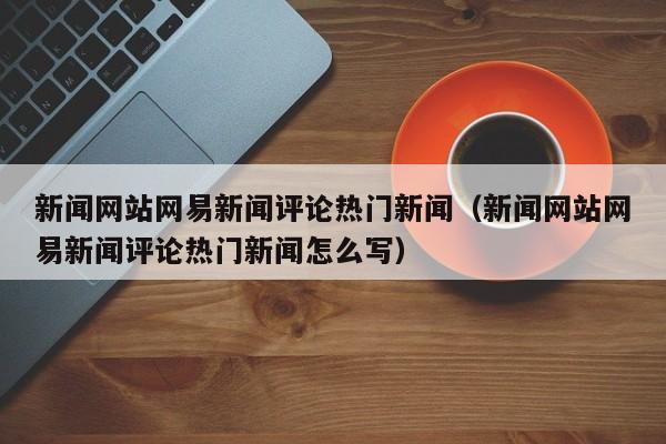 新闻网站网易新闻评论热门新闻（新闻网站网易新闻评论热门新闻怎么写）