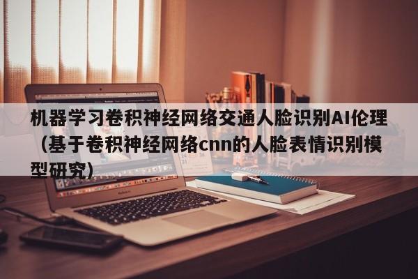 机器学习卷积神经网络交通人脸识别AI伦理（基于卷积神经网络cnn的人脸表情识别模型研究）