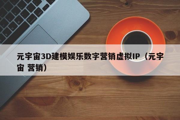 元宇宙3D建模娱乐数字营销虚拟IP（元宇宙 营销）