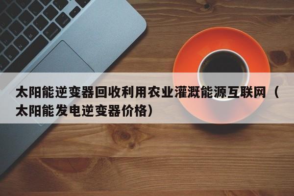 太阳能逆变器回收利用农业灌溉能源互联网（太阳能发电逆变器价格）