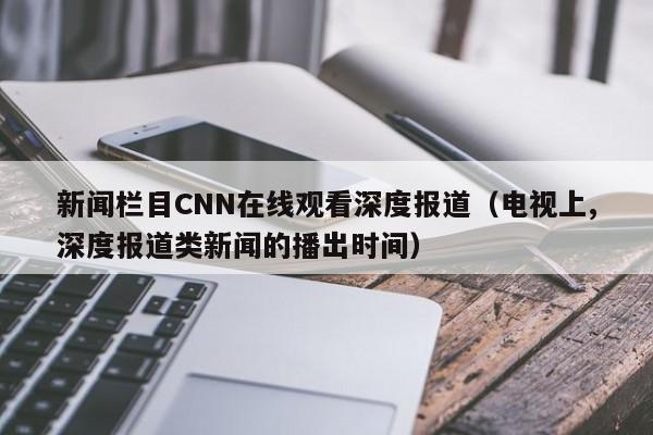 新闻栏目CNN在线观看深度报道（电视上,深度报道类新闻的播出时间）