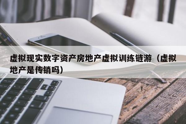 虚拟现实数字资产房地产虚拟训练链游（虚拟地产是传销吗）