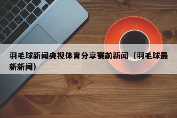羽毛球新闻央视体育分享赛前新闻（羽毛球最新新闻）