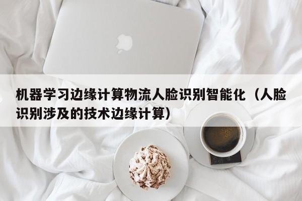 机器学习边缘计算物流人脸识别智能化（人脸识别涉及的技术边缘计算）