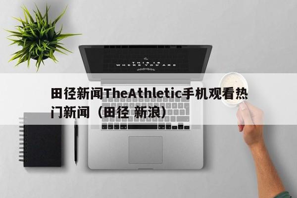 田径新闻TheAthletic手机观看热门新闻（田径 新浪）