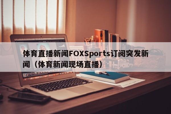 体育直播新闻FOXSports订阅突发新闻（体育新闻现场直播）