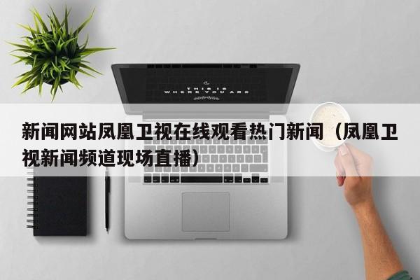 新闻网站凤凰卫视在线观看热门新闻（凤凰卫视新闻频道现场直播）