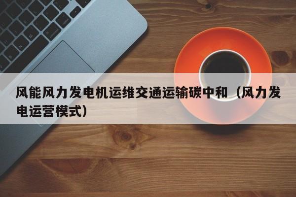 风能风力发电机运维交通运输碳中和（风力发电运营模式）