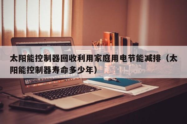 太阳能控制器回收利用家庭用电节能减排（太阳能控制器寿命多少年）